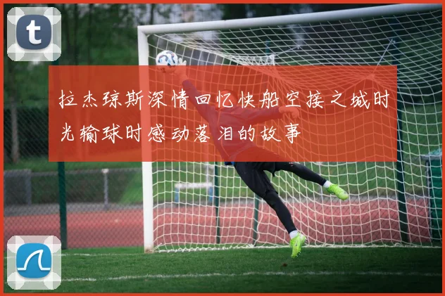 拉杰琼斯深情回忆快船空接之城时光输球时感动落泪的故事