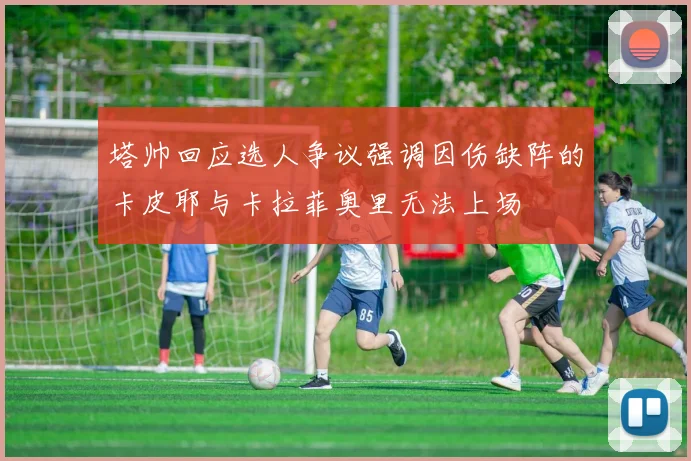 塔帅回应选人争议强调因伤缺阵的卡皮耶与卡拉菲奥里无法上场