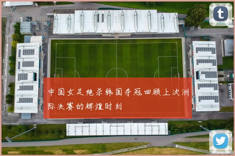 中国女足绝杀韩国夺冠回顾上次洲际决赛的辉煌时刻