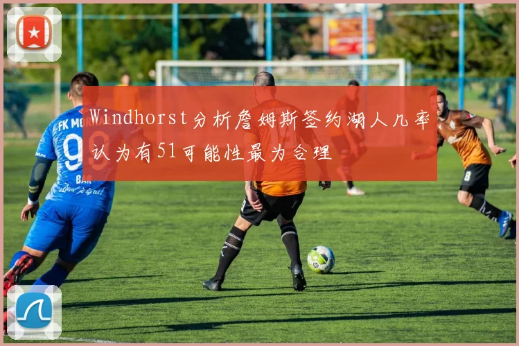 Windhorst分析詹姆斯签约湖人几率认为有51可能性最为合理