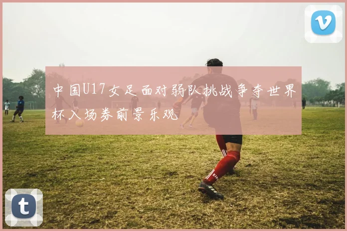 中国U17女足面对弱队挑战争夺世界杯入场券前景乐观