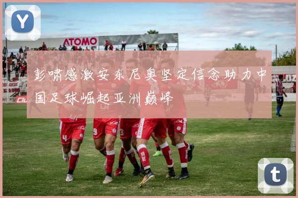 彭啸感激安东尼奥坚定信念助力中国足球崛起亚洲巅峰