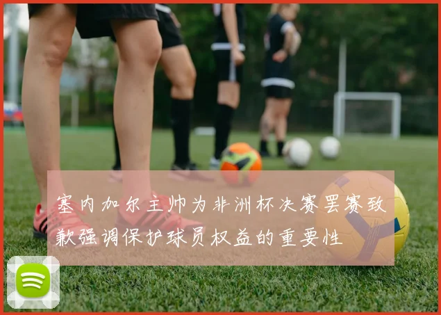 塞内加尔主帅为非洲杯决赛罢赛致歉强调保护球员权益的重要性