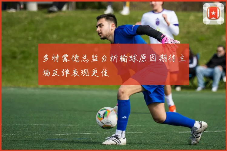 多特蒙德总监分析输球原因期待主场反弹表现更佳