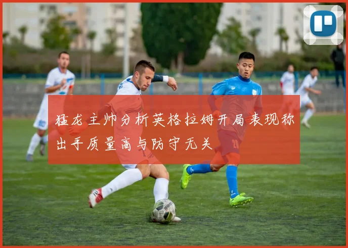 猛龙主帅分析英格拉姆开局表现称出手质量高与防守无关