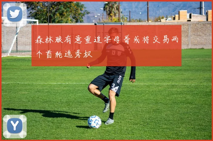 森林狼有意重追字母哥或将交易两个首轮选秀权