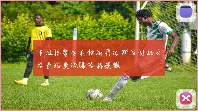 卡拉格警告利物浦再给斯洛特机会恐重蹈曼联滕哈赫覆辙