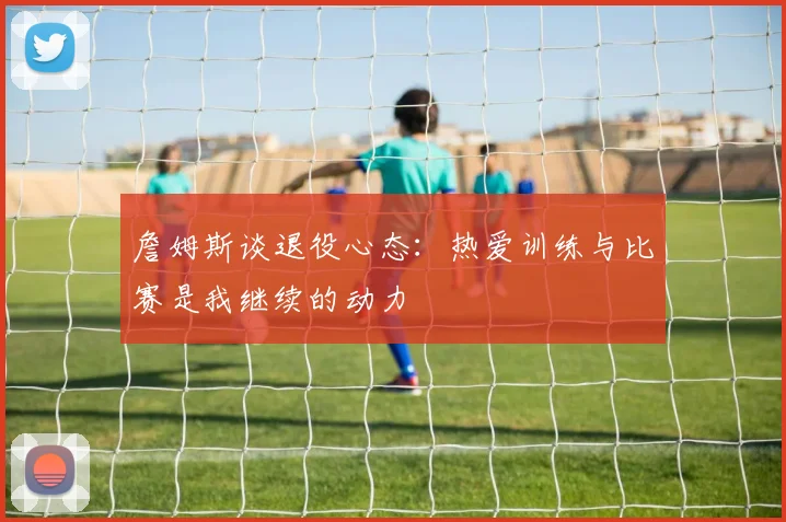 詹姆斯谈退役心态：热爱训练与比赛是我继续的动力