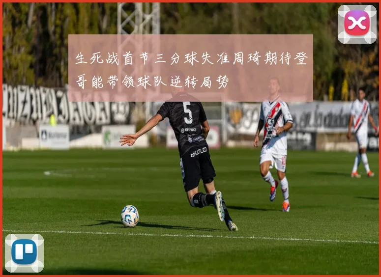 生死战首节三分球失准周琦期待登哥能带领球队逆转局势