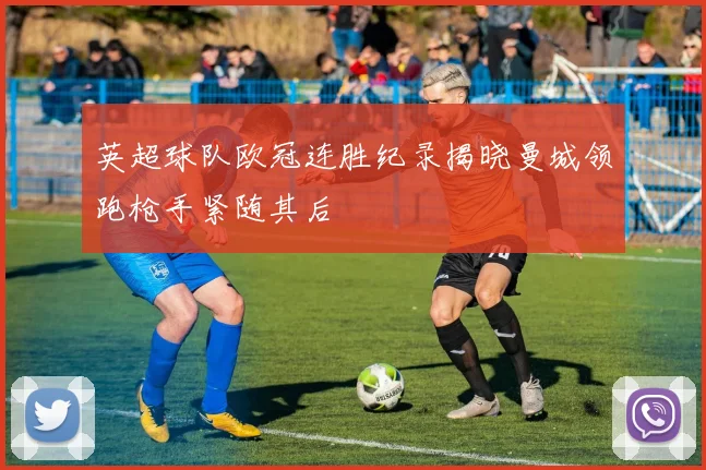 英超球队欧冠连胜纪录揭晓曼城领跑枪手紧随其后