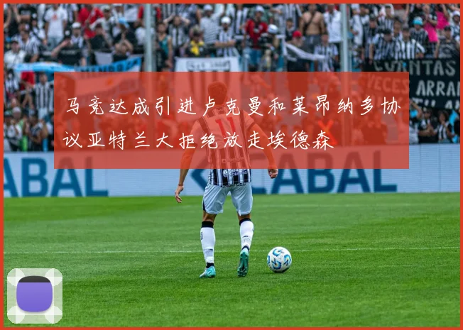 马竞达成引进卢克曼和莱昂纳多协议亚特兰大拒绝放走埃德森