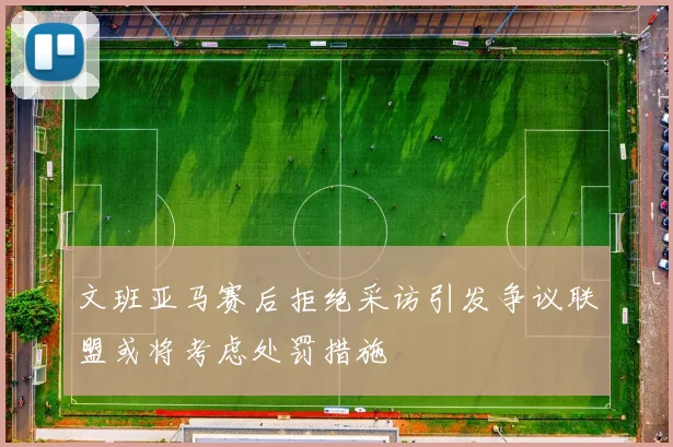 文班亚马赛后拒绝采访引发争议联盟或将考虑处罚措施