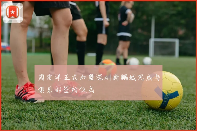 周定洋正式加盟深圳新鹏城完成与俱乐部签约仪式