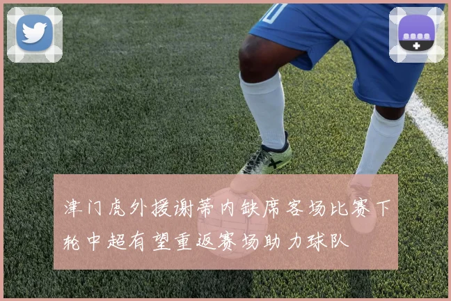 津门虎外援谢蒂内缺席客场比赛下轮中超有望重返赛场助力球队