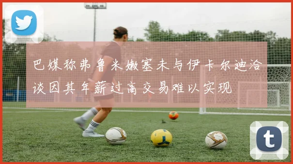巴媒称弗鲁米嫩塞未与伊卡尔迪洽谈因其年薪过高交易难以实现